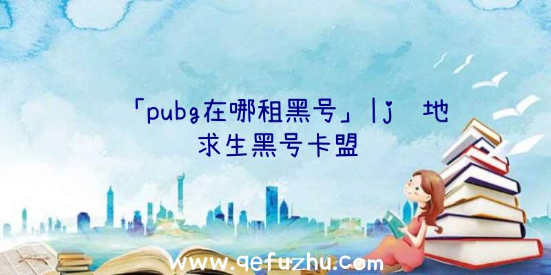 「pubg在哪租黑号」|j绝地求生黑号卡盟